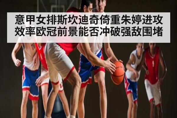 意甲女排斯坎迪奇倚重朱婷进攻效率欧冠前景能否冲破强敌围堵