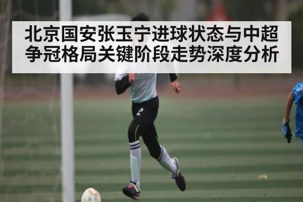北京国安张玉宁进球状态与中超争冠格局关键阶段走势深度分析